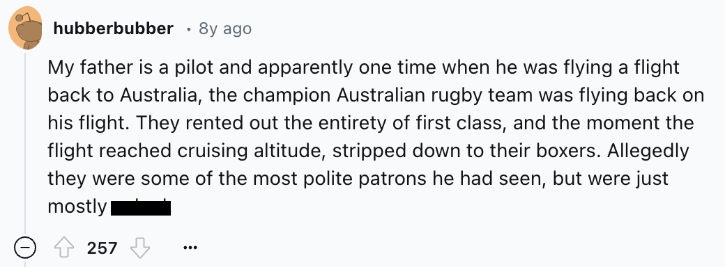 number - hubberbubber 8y ago My father is a pilot and apparently one time when he was flying a flight back to Australia, the champion Australian rugby team was flying back on his flight. They rented out the entirety of first class, and the moment the flig